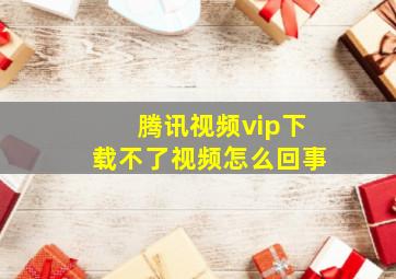 腾讯视频vip下载不了视频怎么回事