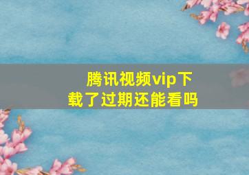 腾讯视频vip下载了过期还能看吗