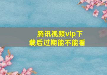 腾讯视频vip下载后过期能不能看