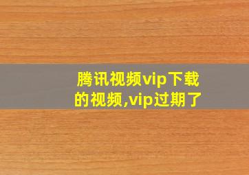 腾讯视频vip下载的视频,vip过期了