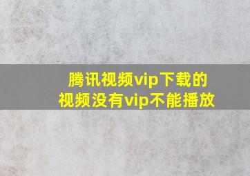 腾讯视频vip下载的视频没有vip不能播放