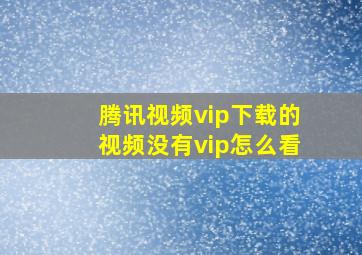 腾讯视频vip下载的视频没有vip怎么看