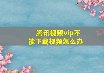 腾讯视频vip不能下载视频怎么办