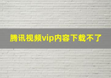 腾讯视频vip内容下载不了