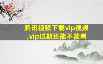 腾讯视频下载vip视频,vip过期还能不能看