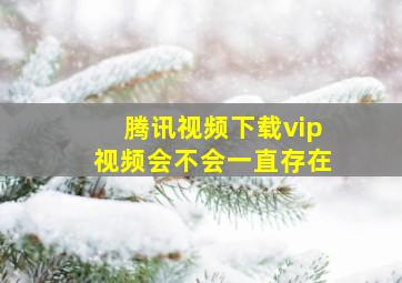 腾讯视频下载vip视频会不会一直存在