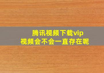 腾讯视频下载vip视频会不会一直存在呢