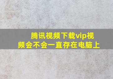 腾讯视频下载vip视频会不会一直存在电脑上