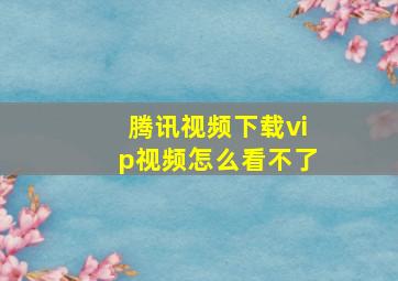 腾讯视频下载vip视频怎么看不了