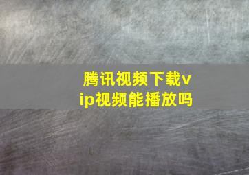 腾讯视频下载vip视频能播放吗