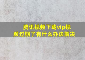 腾讯视频下载vip视频过期了有什么办法解决