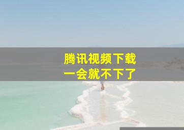 腾讯视频下载一会就不下了