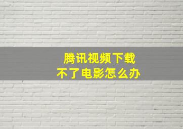 腾讯视频下载不了电影怎么办