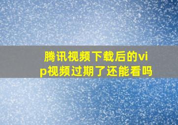 腾讯视频下载后的vip视频过期了还能看吗