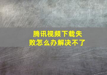 腾讯视频下载失败怎么办解决不了