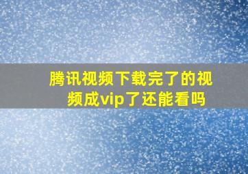 腾讯视频下载完了的视频成vip了还能看吗