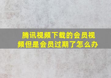 腾讯视频下载的会员视频但是会员过期了怎么办