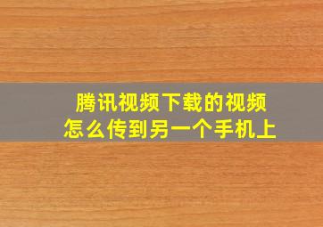 腾讯视频下载的视频怎么传到另一个手机上