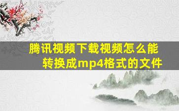 腾讯视频下载视频怎么能转换成mp4格式的文件