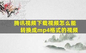 腾讯视频下载视频怎么能转换成mp4格式的视频