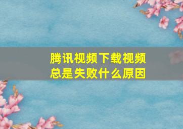 腾讯视频下载视频总是失败什么原因