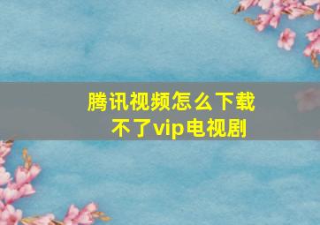 腾讯视频怎么下载不了vip电视剧