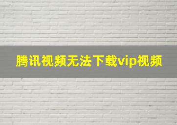 腾讯视频无法下载vip视频