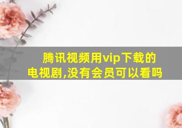 腾讯视频用vip下载的电视剧,没有会员可以看吗