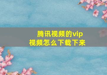 腾讯视频的vip视频怎么下载下来