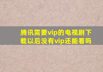 腾讯需要vip的电视剧下载以后没有vip还能看吗