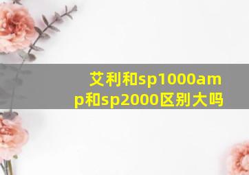 艾利和sp1000amp和sp2000区别大吗