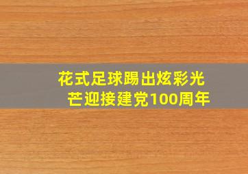 花式足球踢出炫彩光芒迎接建党100周年