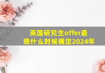 英国研究生offer最晚什么时候确定2024年