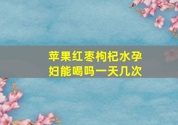 苹果红枣枸杞水孕妇能喝吗一天几次