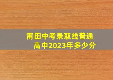 莆田中考录取线普通高中2023年多少分