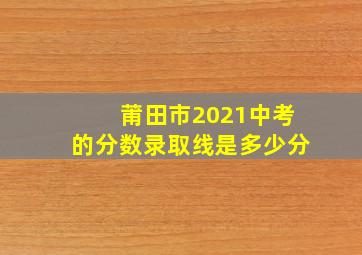 莆田市2021中考的分数录取线是多少分