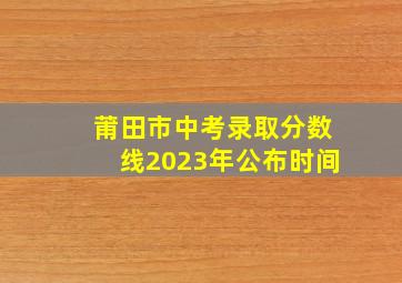 莆田市中考录取分数线2023年公布时间