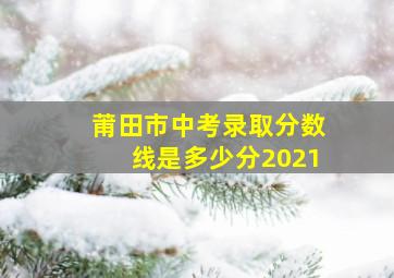 莆田市中考录取分数线是多少分2021