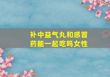 补中益气丸和感冒药能一起吃吗女性