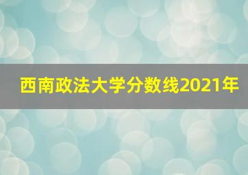 西南政法大学分数线2021年