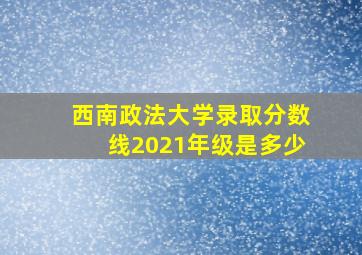 西南政法大学录取分数线2021年级是多少