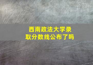 西南政法大学录取分数线公布了吗