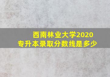 西南林业大学2020专升本录取分数线是多少