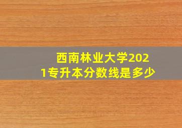 西南林业大学2021专升本分数线是多少