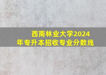 西南林业大学2024年专升本招收专业分数线