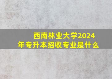 西南林业大学2024年专升本招收专业是什么