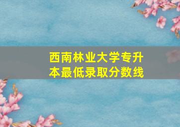 西南林业大学专升本最低录取分数线