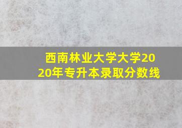 西南林业大学大学2020年专升本录取分数线