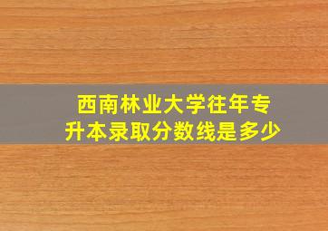 西南林业大学往年专升本录取分数线是多少