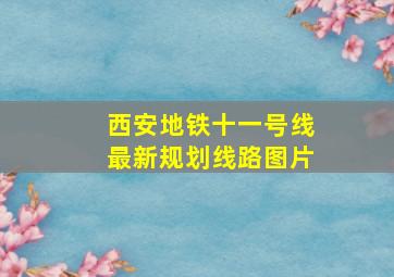 西安地铁十一号线最新规划线路图片